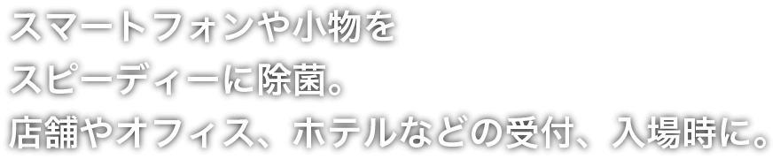 スマートフォンや小物をスピーディーに除菌。店舗やオフィス、ホテルなどの受付、入場時に。
